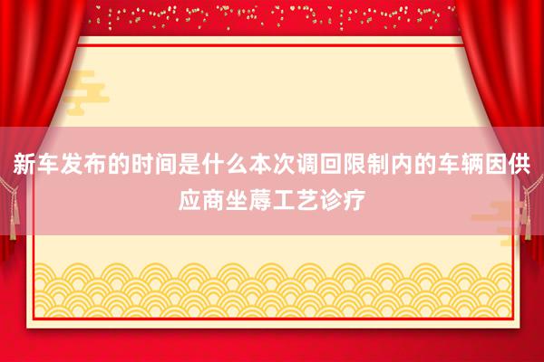 新车发布的时间是什么本次调回限制内的车辆因供应商坐蓐工艺诊疗