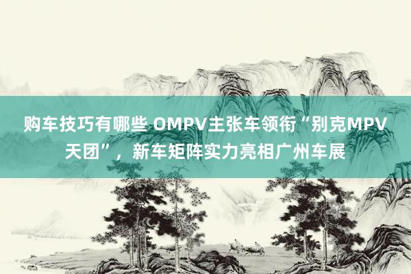 购车技巧有哪些 OMPV主张车领衔“别克MPV天团”，新车矩阵实力亮相广州车展