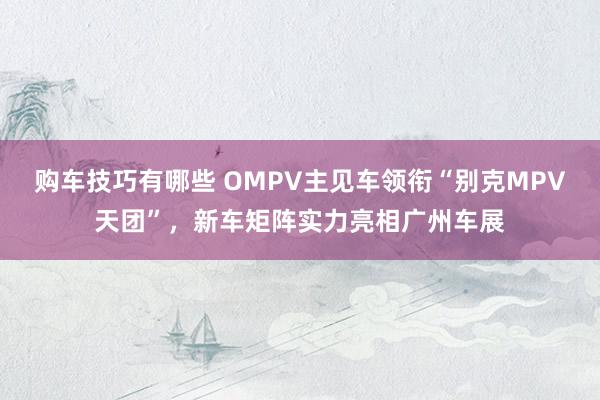   购车技巧有哪些 OMPV主见车领衔“别克MPV天团”，新车矩阵实力亮相广州车展