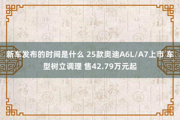   新车发布的时间是什么 25款奥迪A6L/A7上市 车型树立调理 售42.79万元起