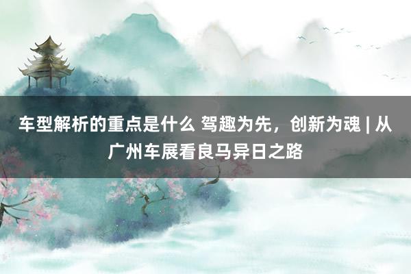   车型解析的重点是什么 驾趣为先，创新为魂 | 从广州车展看良马异日之路