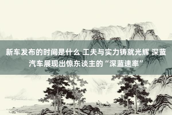   新车发布的时间是什么 工夫与实力铸就光辉 深蓝汽车展现出惊东谈主的“深蓝速率”