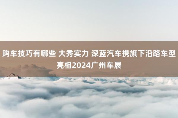   购车技巧有哪些 大秀实力 深蓝汽车携旗下沿路车型亮相2024广州车展