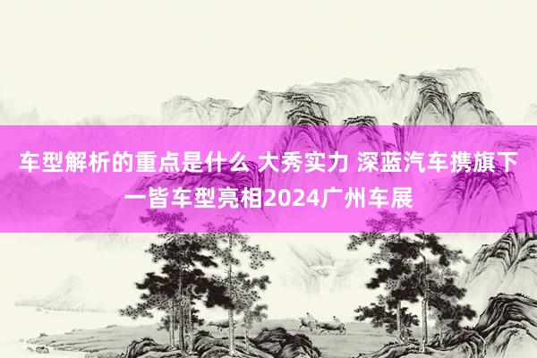   车型解析的重点是什么 大秀实力 深蓝汽车携旗下一皆车型亮相2024广州车展