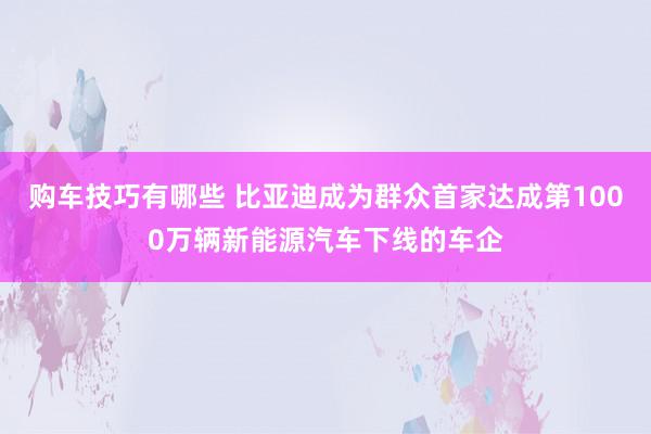   购车技巧有哪些 比亚迪成为群众首家达成第1000万辆新能源汽车下线的车企