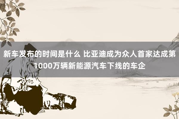   新车发布的时间是什么 比亚迪成为众人首家达成第1000万辆新能源汽车下线的车企