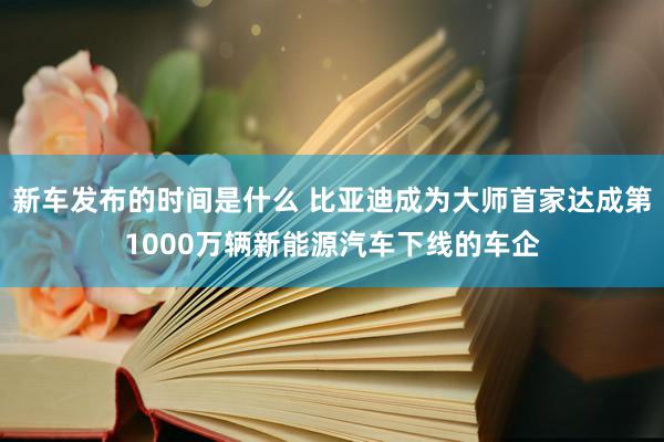   新车发布的时间是什么 比亚迪成为大师首家达成第1000万辆新能源汽车下线的车企