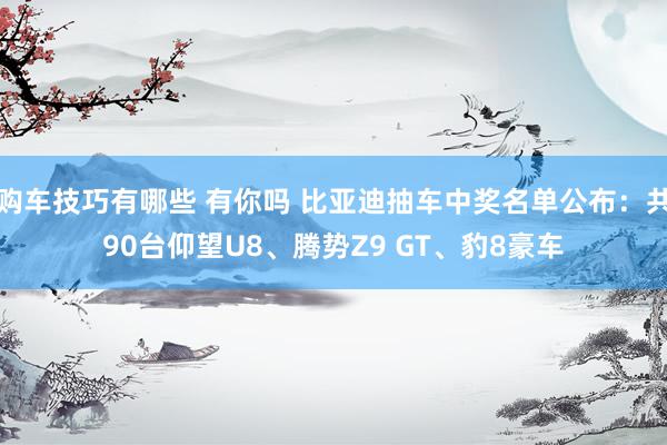   购车技巧有哪些 有你吗 比亚迪抽车中奖名单公布：共90台仰望U8、腾势Z9 GT、豹8豪车