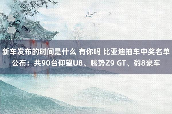   新车发布的时间是什么 有你吗 比亚迪抽车中奖名单公布：共90台仰望U8、腾势Z9 GT、豹8豪车