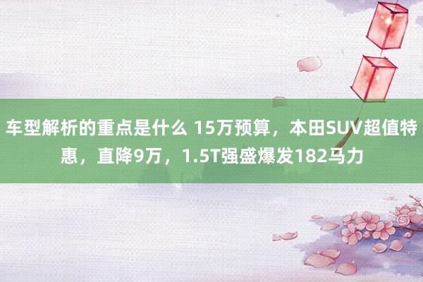   车型解析的重点是什么 15万预算，本田SUV超值特惠，直降9万，1.5T强盛爆发182马力