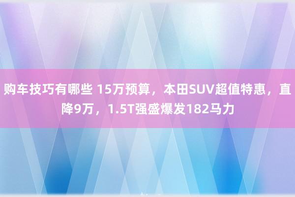   购车技巧有哪些 15万预算，本田SUV超值特惠，直降9万，1.5T强盛爆发182马力