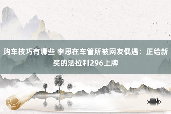   购车技巧有哪些 李思在车管所被网友偶遇：正给新买的法拉利296上牌