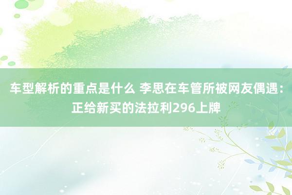   车型解析的重点是什么 李思在车管所被网友偶遇：正给新买的法拉利296上牌