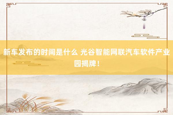   新车发布的时间是什么 光谷智能网联汽车软件产业园揭牌！