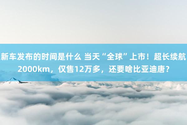   新车发布的时间是什么 当天“全球”上市！超长续航2000km，仅售12万多，还要啥比亚迪唐？