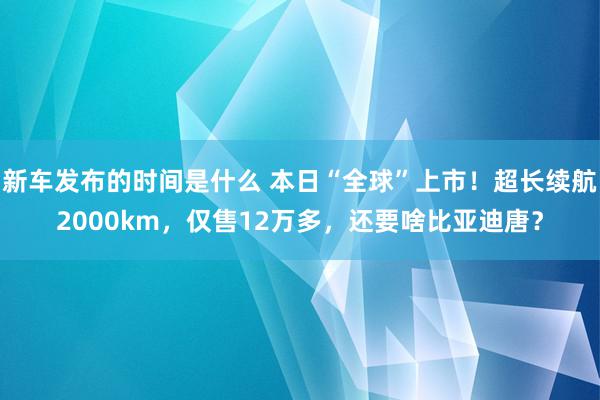   新车发布的时间是什么 本日“全球”上市！超长续航2000km，仅售12万多，还要啥比亚迪唐？