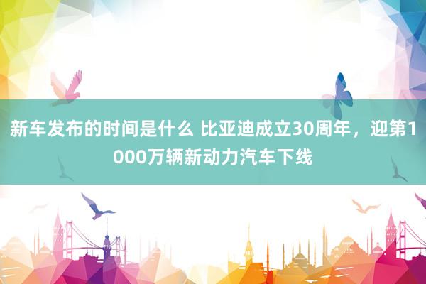   新车发布的时间是什么 比亚迪成立30周年，迎第1000万辆新动力汽车下线