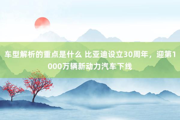   车型解析的重点是什么 比亚迪设立30周年，迎第1000万辆新动力汽车下线