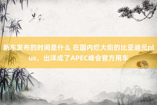   新车发布的时间是什么 在国内烂大街的比亚迪元plus，出洋成了APEC峰会官方用车