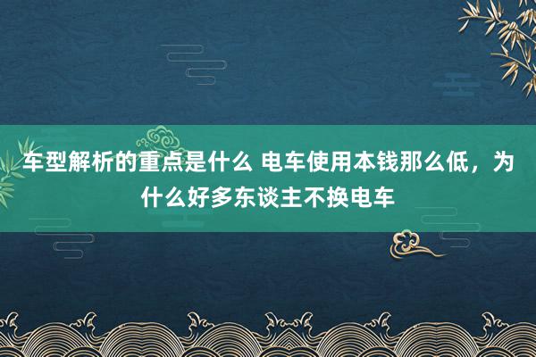   车型解析的重点是什么 电车使用本钱那么低，为什么好多东谈主不换电车