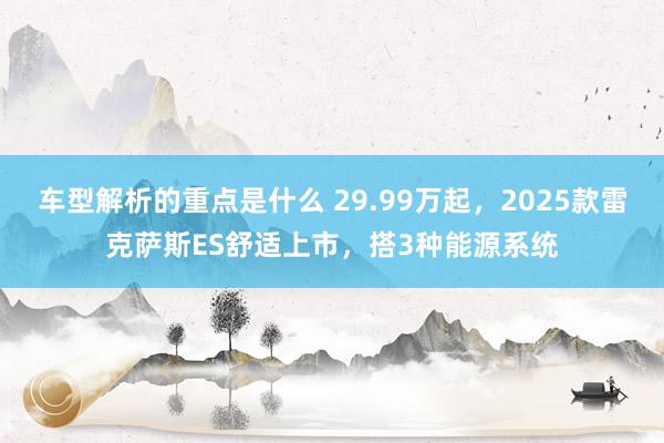   车型解析的重点是什么 29.99万起，2025款雷克萨斯ES舒适上市，搭3种能源系统