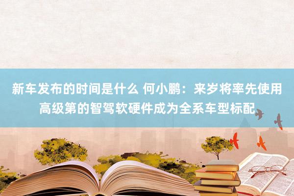   新车发布的时间是什么 何小鹏：来岁将率先使用高级第的智驾软硬件成为全系车型标配