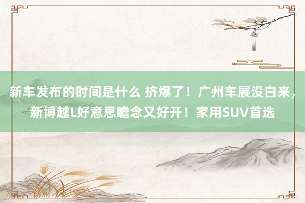   新车发布的时间是什么 挤爆了！广州车展没白来，新博越L好意思瞻念又好开！家用SUV首选