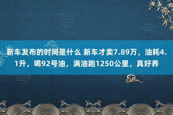   新车发布的时间是什么 新车才卖7.89万，油耗4.1升，喝92号油，满油跑1250公里，真好养