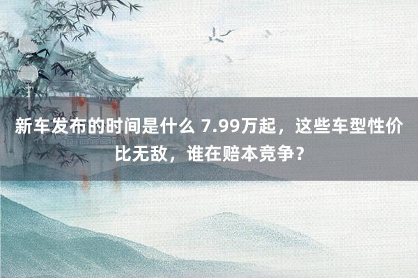   新车发布的时间是什么 7.99万起，这些车型性价比无敌，谁在赔本竞争？