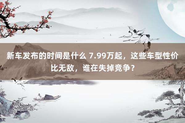   新车发布的时间是什么 7.99万起，这些车型性价比无敌，谁在失掉竞争？