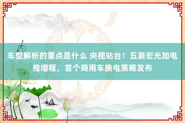   车型解析的重点是什么 央视站台！五菱宏光加电推增程，首个商用车换电策略发布