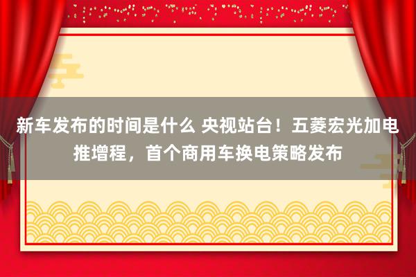   新车发布的时间是什么 央视站台！五菱宏光加电推增程，首个商用车换电策略发布