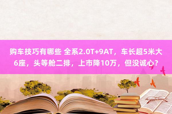   购车技巧有哪些 全系2.0T+9AT，车长超5米大6座，头等舱二排，上市降10万，但没诚心？