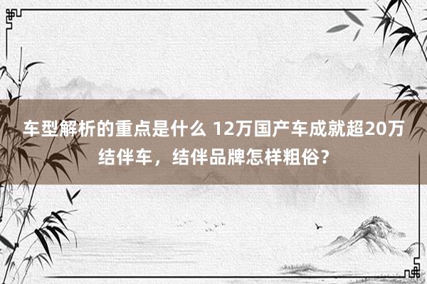   车型解析的重点是什么 12万国产车成就超20万结伴车，结伴品牌怎样粗俗？