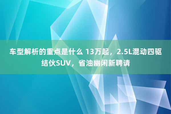   车型解析的重点是什么 13万起，2.5L混动四驱结伙SUV，省油幽闲新聘请