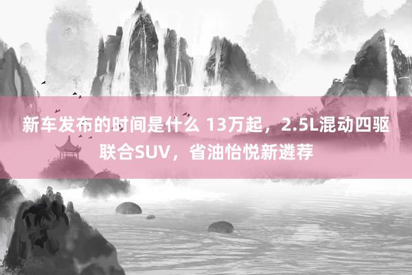   新车发布的时间是什么 13万起，2.5L混动四驱联合SUV，省油怡悦新遴荐