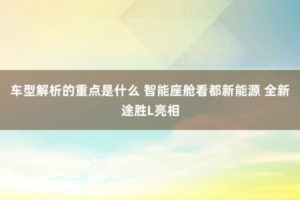   车型解析的重点是什么 智能座舱看都新能源 全新途胜L亮相