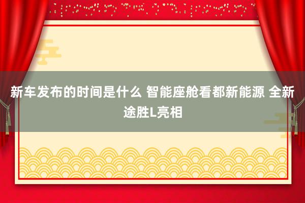   新车发布的时间是什么 智能座舱看都新能源 全新途胜L亮相