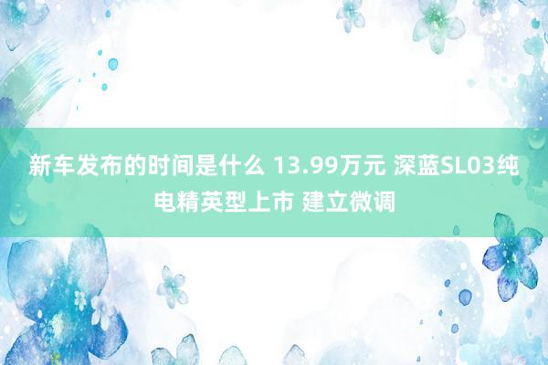   新车发布的时间是什么 13.99万元 深蓝SL03纯电精英型上市 建立微调