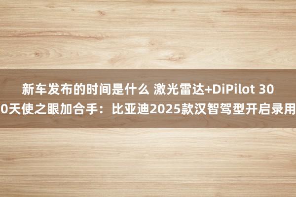   新车发布的时间是什么 激光雷达+DiPilot 300天使之眼加合手：比亚迪2025款汉智驾型开启录用