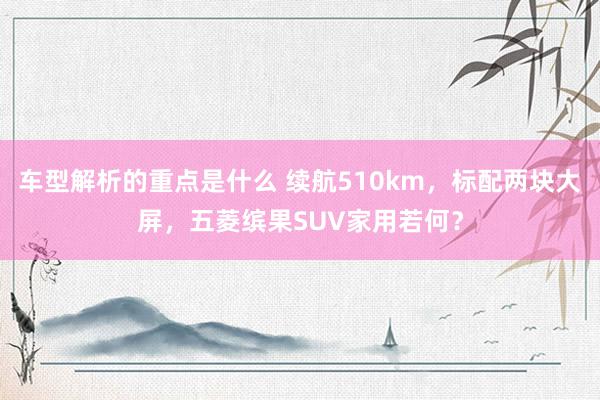   车型解析的重点是什么 续航510km，标配两块大屏，五菱缤果SUV家用若何？