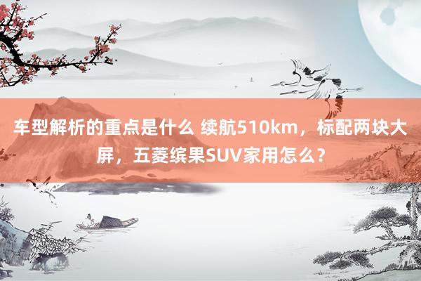   车型解析的重点是什么 续航510km，标配两块大屏，五菱缤果SUV家用怎么？