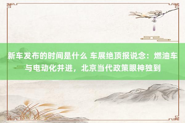   新车发布的时间是什么 车展绝顶报说念：燃油车与电动化并进，北京当代政策眼神独到