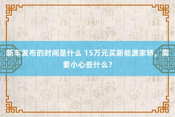   新车发布的时间是什么 15万元买新能源家轿，需要小心些什么？