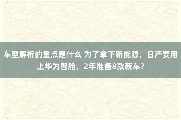   车型解析的重点是什么 为了拿下新能源，日产要用上华为智舱，2年准备8款新车？