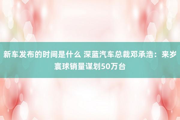   新车发布的时间是什么 深蓝汽车总裁邓承浩：来岁寰球销量谋划50万台