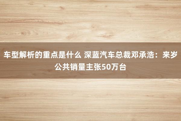   车型解析的重点是什么 深蓝汽车总裁邓承浩：来岁公共销量主张50万台