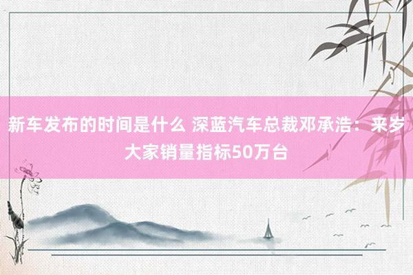   新车发布的时间是什么 深蓝汽车总裁邓承浩：来岁大家销量指标50万台