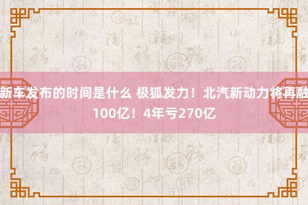   新车发布的时间是什么 极狐发力！北汽新动力将再融100亿！4年亏270亿