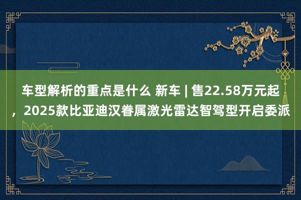   车型解析的重点是什么 新车 | 售22.58万元起，2025款比亚迪汉眷属激光雷达智驾型开启委派